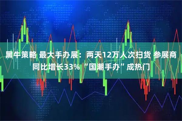 黑牛策略 最大手办展：两天12万人次扫货 参展商同比增长33% “国潮手办”成热门