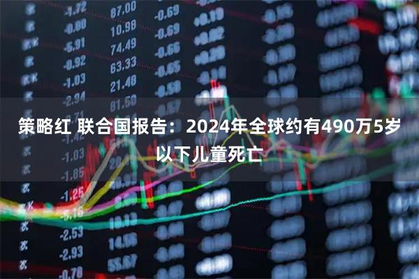 策略红 联合国报告:2024年全球约有490万5岁以下儿童死亡