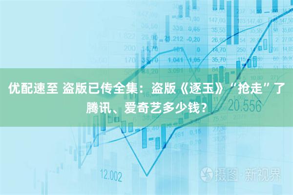 优配速至 盗版已传全集：盗版《逐玉》“抢走”了腾讯、爱奇艺多少钱？